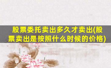 股票委托卖出多久才卖出(股票卖出是按照什么时候的价格)-图1