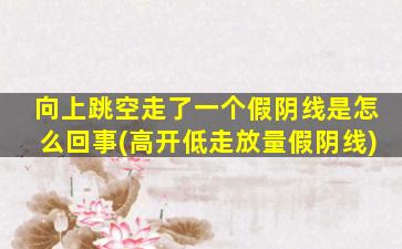 向上跳空走了一个假阴线是怎么回事(高开低走放量假阴线)-图1