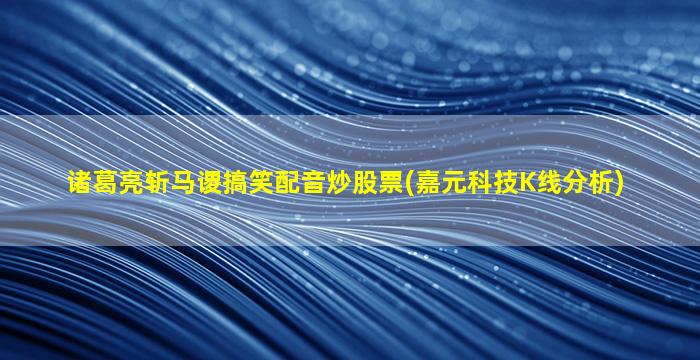 诸葛亮斩马谡搞笑配音炒股票(嘉元科技K线分析)-图1