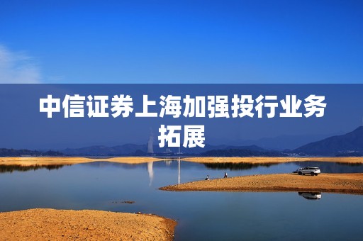 中信证券上海加强投行业务拓展 资讯