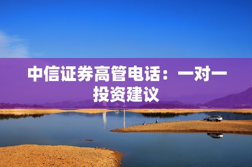 中信证券高管电话：一对一投资建议 资讯